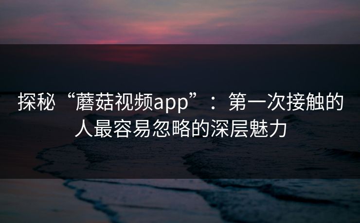 探秘“蘑菇视频app”：第一次接触的人最容易忽略的深层魅力