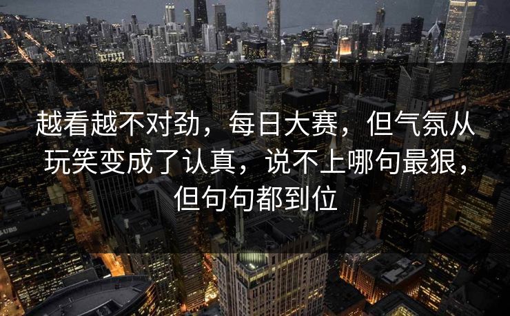 越看越不对劲，每日大赛，但气氛从玩笑变成了认真，说不上哪句最狠，但句句都到位