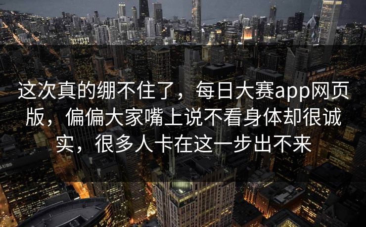 这次真的绷不住了，每日大赛app网页版，偏偏大家嘴上说不看身体却很诚实，很多人卡在这一步出不来