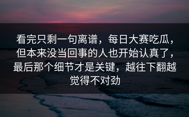 看完只剩一句离谱，每日大赛吃瓜，但本来没当回事的人也开始认真了，最后那个细节才是关键，越往下翻越觉得不对劲