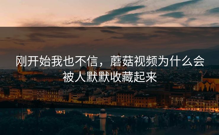 刚开始我也不信，蘑菇视频为什么会被人默默收藏起来