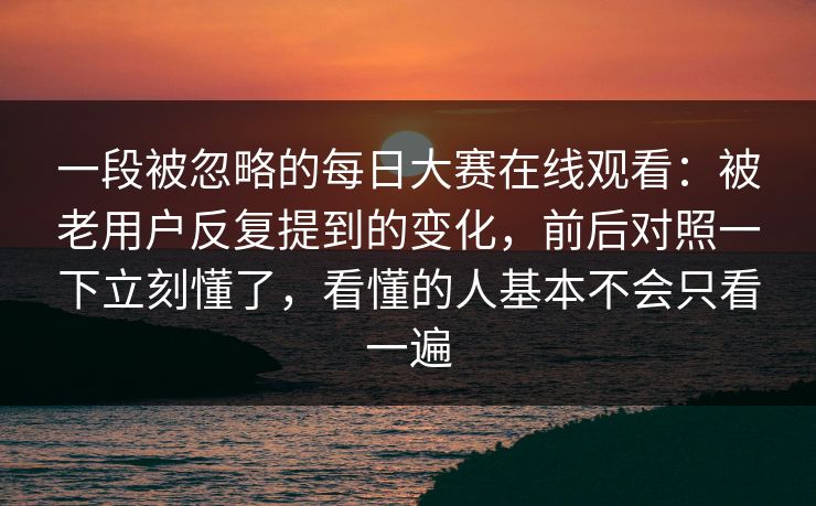 一段被忽略的每日大赛在线观看：被老用户反复提到的变化，前后对照一下立刻懂了，看懂的人基本不会只看一遍