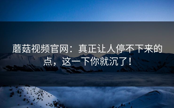 蘑菇视频官网：真正让人停不下来的点，这一下你就沉了！