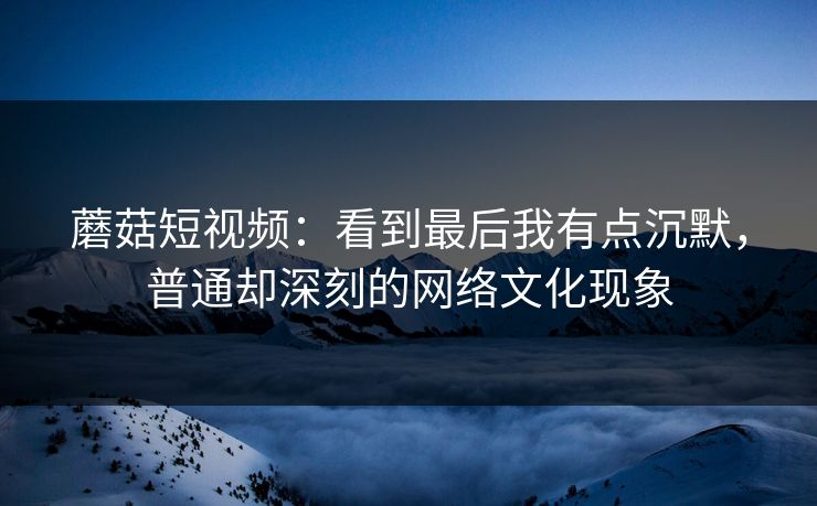 蘑菇短视频：看到最后我有点沉默，普通却深刻的网络文化现象