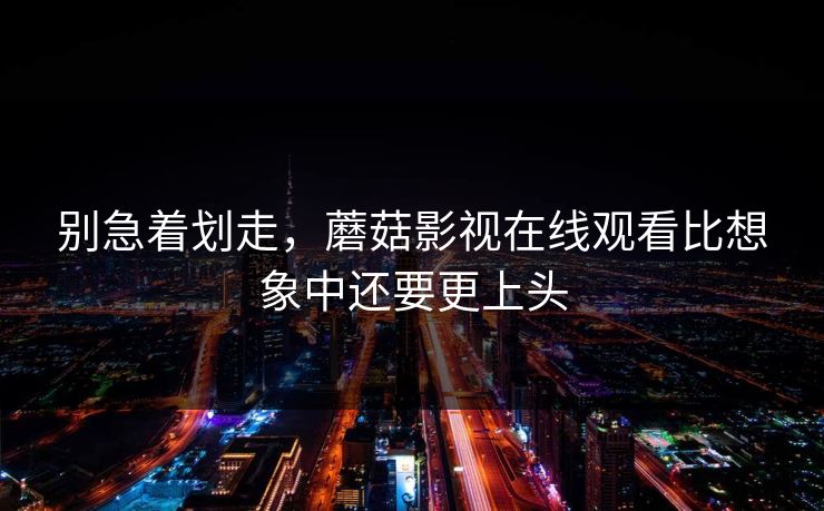 别急着划走,蘑菇影视在线观看比想象中还要更上头 别急着划走,蘑菇影视在线观看比想象中还要更上头