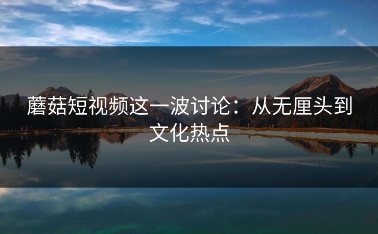 蘑菇短视频这一波讨论：从无厘头到文化热点