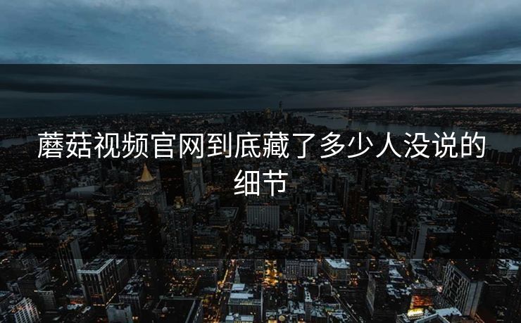 蘑菇视频官网到底藏了多少人没说的细节