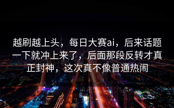越刷越上头，每日大赛ai，后来话题一下就冲上来了，后面那段反转才真正封神，这次真不像普通热闹