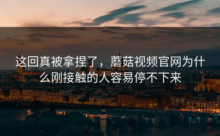 这回真被拿捏了，蘑菇视频官网为什么刚接触的人容易停不下来
