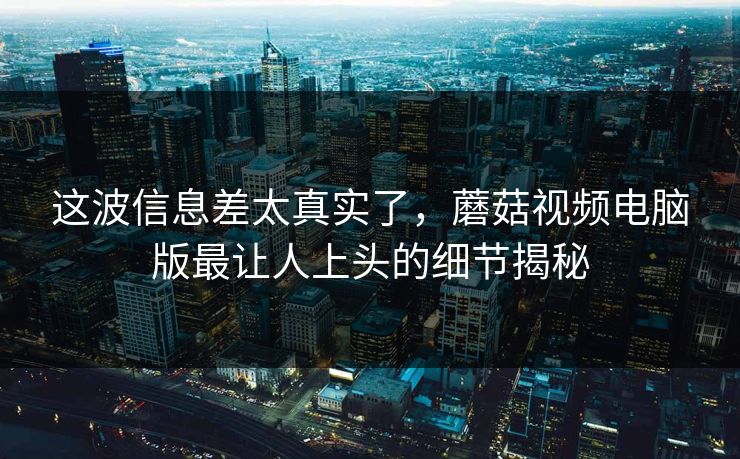 这波信息差太真实了，蘑菇视频电脑版最让人上头的细节揭秘