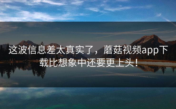 这波信息差太真实了，蘑菇视频app下载比想象中还要更上头！