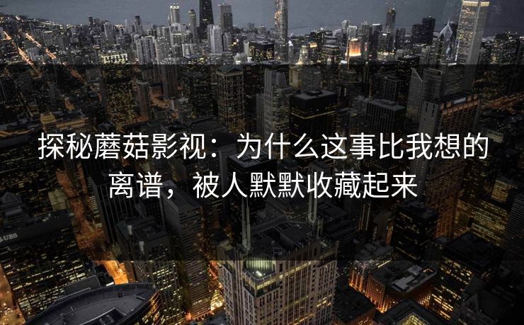 探秘蘑菇影视：为什么这事比我想的离谱，被人默默收藏起来