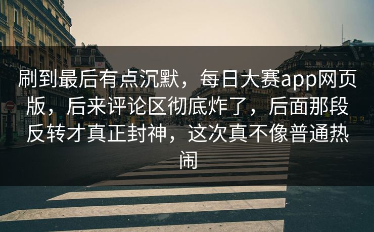 刷到最后有点沉默，每日大赛app网页版，后来评论区彻底炸了，后面那段反转才真正封神，这次真不像普通热闹