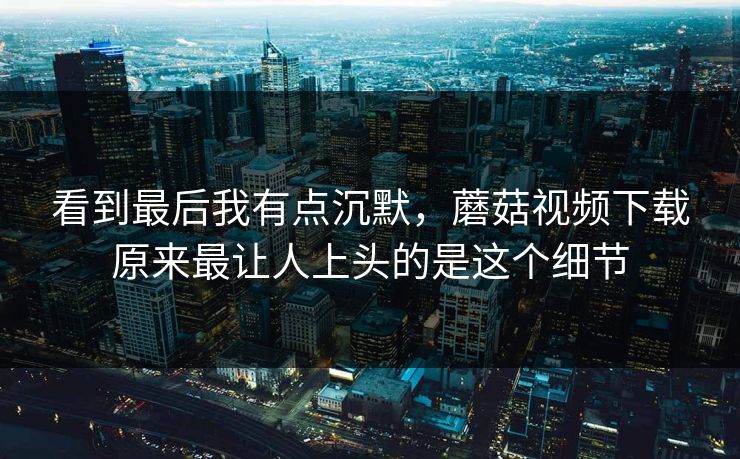 看到最后我有点沉默，蘑菇视频下载原来最让人上头的是这个细节