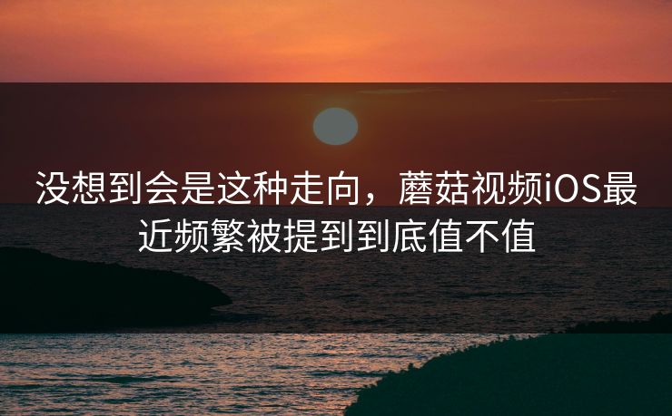 没想到会是这种走向，蘑菇视频iOS最近频繁被提到到底值不值