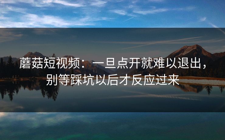 蘑菇短视频：一旦点开就难以退出，别等踩坑以后才反应过来