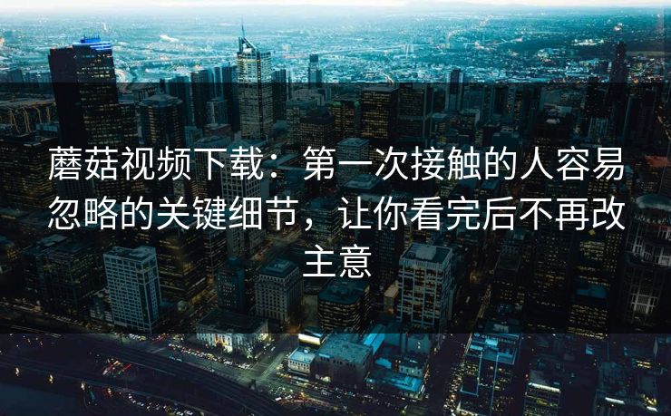 蘑菇视频下载:第一次接触的人容易忽略的关键细节,让你看完后不再改主意 蘑菇视频下载:第一次接触的人容易忽略的关键细节,让你看完后不再改主意