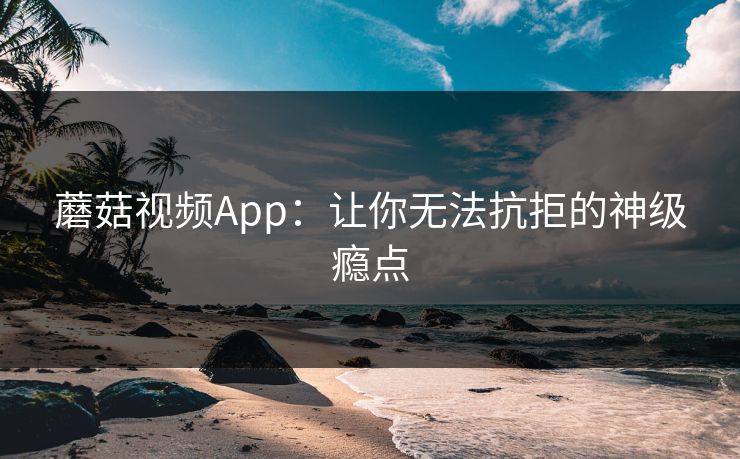 蘑菇视频App:让你无法抗拒的神级瘾点 蘑菇视频App:让你无法抗拒的神级瘾点
