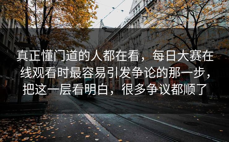 真正懂门道的人都在看，每日大赛在线观看时最容易引发争论的那一步，把这一层看明白，很多争议都顺了