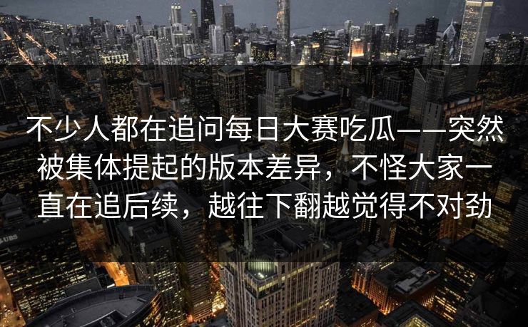 不少人都在追问每日大赛吃瓜——突然被集体提起的版本差异，不怪大家一直在追后续，越往下翻越觉得不对劲