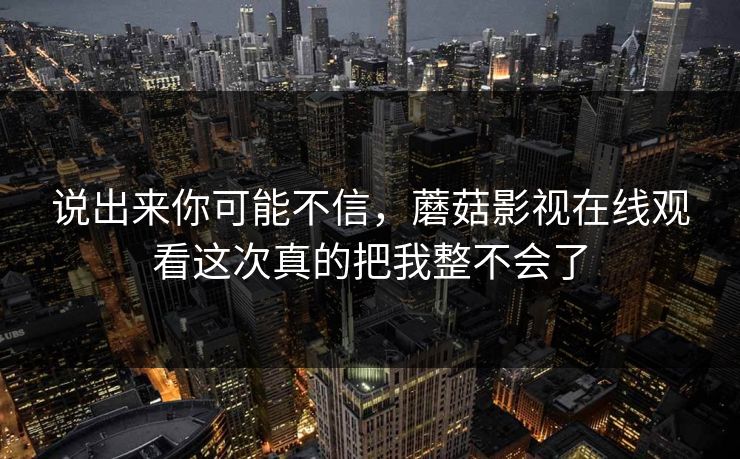 说出来你可能不信，蘑菇影视在线观看这次真的把我整不会了