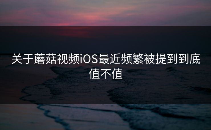关于蘑菇视频iOS最近频繁被提到到底值不值