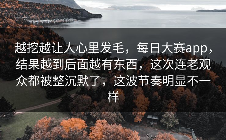 越挖越让人心里发毛，每日大赛app，结果越到后面越有东西，这次连老观众都被整沉默了，这波节奏明显不一样