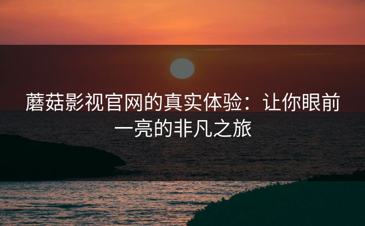 蘑菇影视官网的真实体验：让你眼前一亮的非凡之旅