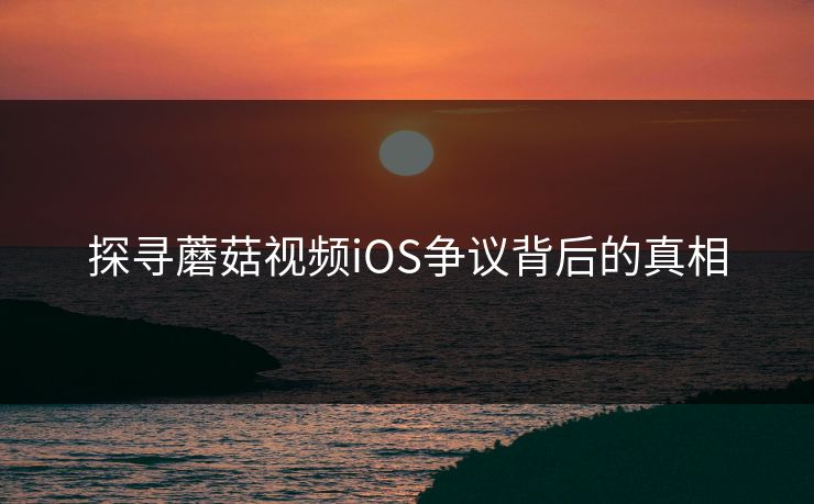 探寻蘑菇视频iOS争议背后的真相