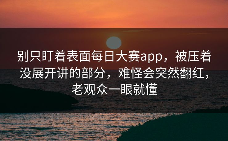 别只盯着表面每日大赛app，被压着没展开讲的部分，难怪会突然翻红，老观众一眼就懂