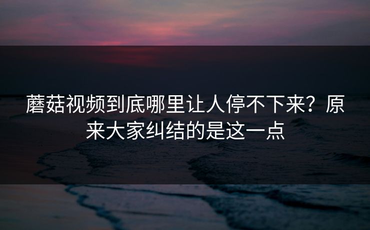 蘑菇视频到底哪里让人停不下来?原来大家纠结的是这一点 蘑菇视频到底哪里让人停不下来?原来大家纠结的是这一点