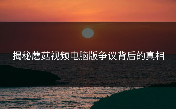 揭秘蘑菇视频电脑版争议背后的真相