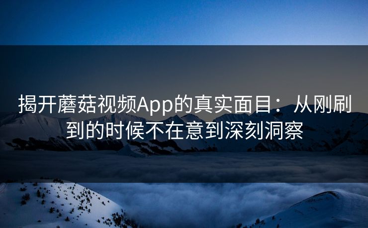 揭开蘑菇视频App的真实面目：从刚刷到的时候不在意到深刻洞察