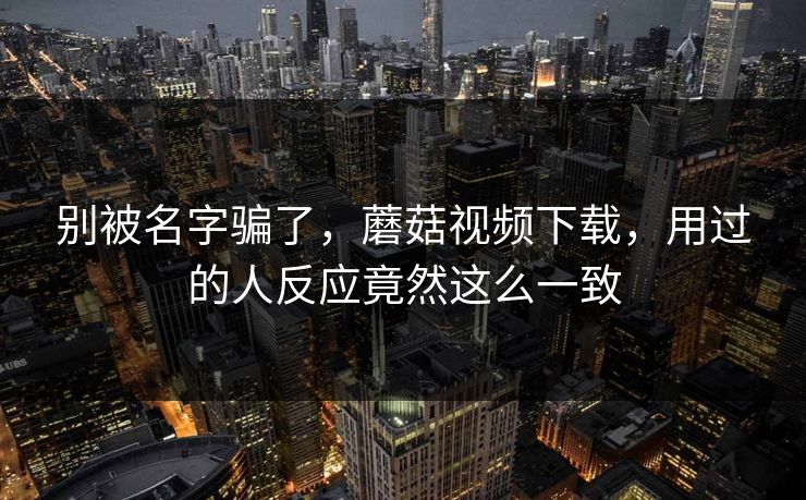 别被名字骗了，蘑菇视频下载，用过的人反应竟然这么一致