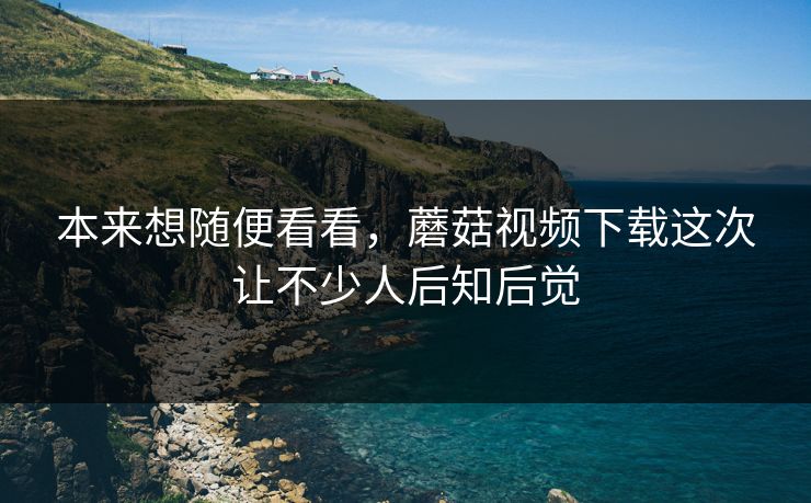 本来想随便看看,蘑菇视频下载这次让不少人后知后觉 本来想随便看看,蘑菇视频下载这次让不少人后知后觉