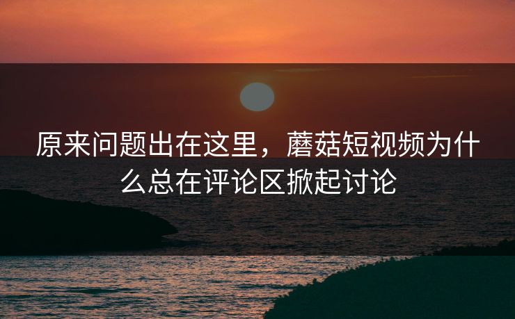 原来问题出在这里,蘑菇短视频为什么总在评论区掀起讨论 原来问题出在这里,蘑菇短视频为什么总在评论区掀起讨论