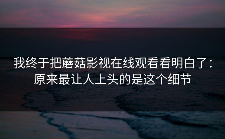 我终于把蘑菇影视在线观看看明白了:原来最让人上头的是这个细节 我终于把蘑菇影视在线观看看明白了:原来最让人上头的是这个细节