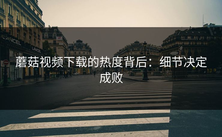 蘑菇视频下载的热度背后:细节决定成败 蘑菇视频下载的热度背后:细节决定成败