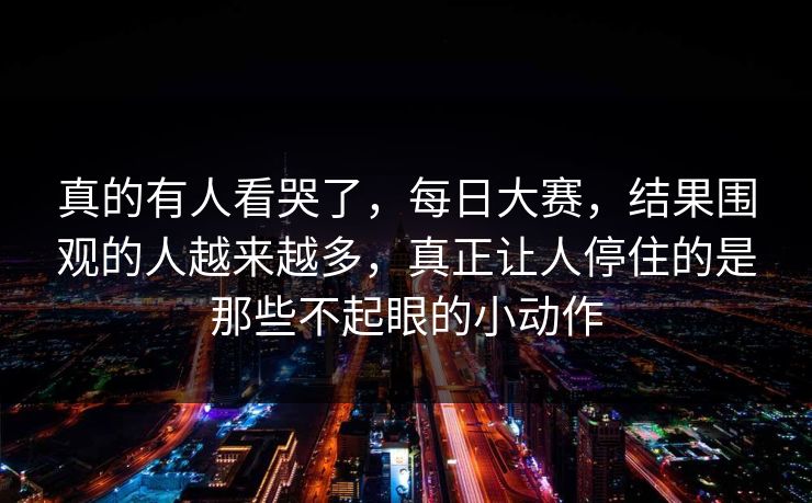 真的有人看哭了,每日大赛,结果围观的人越来越多,真正让人停住的是那些不起眼的小动作 真的有人看哭了,每日大赛,结果围观的人越来越多,真正让人停住的是那些不起眼的小动作