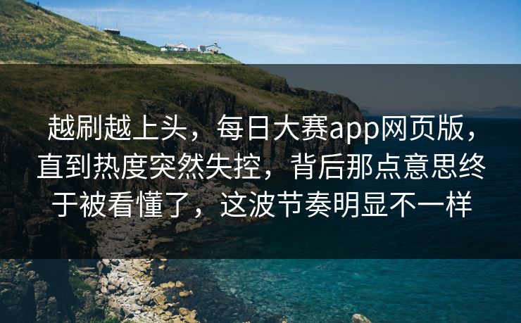 越刷越上头，每日大赛app网页版，直到热度突然失控，背后那点意思终于被看懂了，这波节奏明显不一样
