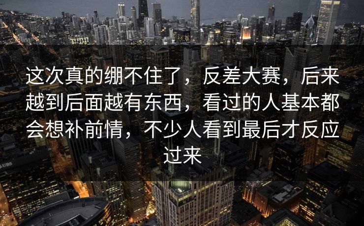 这次真的绷不住了,反差大赛,后来越到后面越有东西,看过的人基本都会想补前情,不少人看到最后才反应过来 这次真的绷不住了,反差大赛,后来越到后面越有东西,看过的人基本都会想补前情,不少人看到最后才反应过来