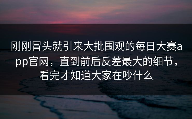刚刚冒头就引来大批围观的每日大赛app官网，直到前后反差最大的细节，看完才知道大家在吵什么