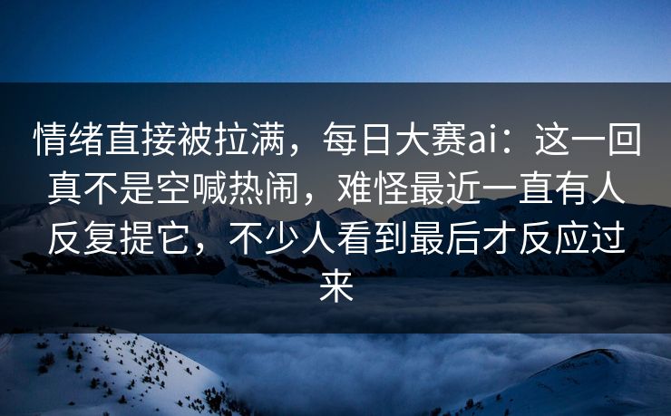 情绪直接被拉满,每日大赛ai:这一回真不是空喊热闹,难怪最近一直有人反复提它,不少人看到最后才反应过来 情绪直接被拉满,每日大赛ai:这一回真不是空喊热闹,难怪最近一直有人反复提它,不少人看到最后才反应过来