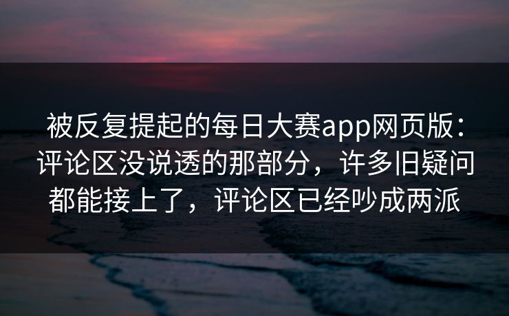 被反复提起的每日大赛app网页版:评论区没说透的那部分,许多旧疑问都能接上了,评论区已经吵成两派 被反复提起的每日大赛app网页版:评论区没说透的那部分,许多旧疑问都能接上了,评论区已经吵成两派