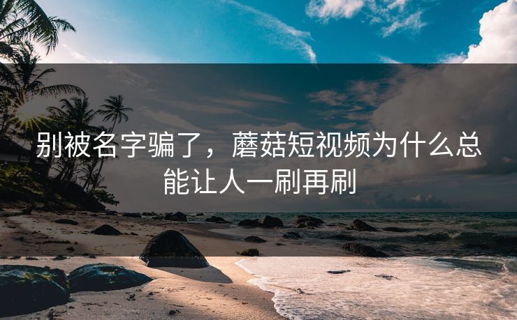 别被名字骗了，蘑菇短视频为什么总能让人一刷再刷