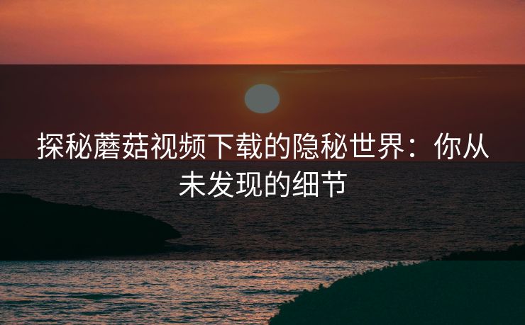 探秘蘑菇视频下载的隐秘世界：你从未发现的细节