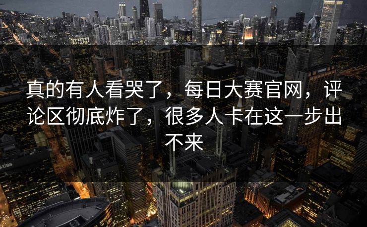 真的有人看哭了,每日大赛官网,评论区彻底炸了,很多人卡在这一步出不来 真的有人看哭了,每日大赛官网,评论区彻底炸了,很多人卡在这一步出不来