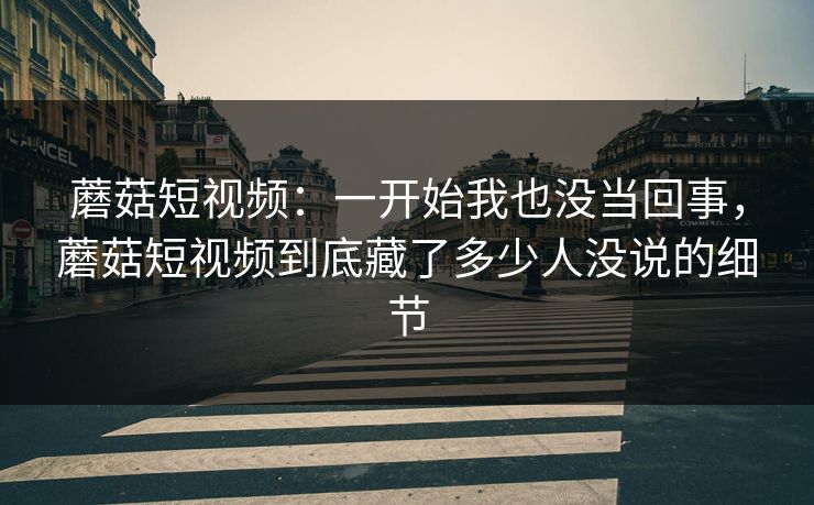 蘑菇短视频:一开始我也没当回事,蘑菇短视频到底藏了多少人没说的细节 蘑菇短视频:一开始我也没当回事,蘑菇短视频到底藏了多少人没说的细节