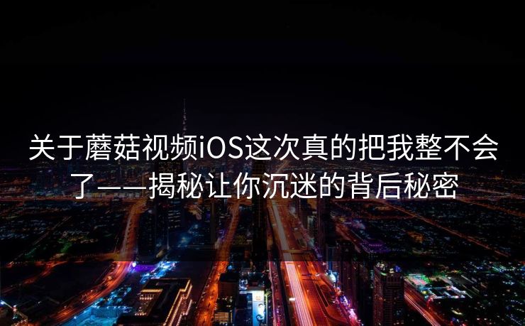 关于蘑菇视频iOS这次真的把我整不会了——揭秘让你沉迷的背后秘密 关于蘑菇视频iOS这次真的把我整不会了——揭秘让你沉迷的背后秘密