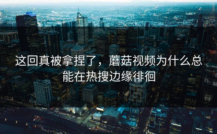 这回真被拿捏了,蘑菇视频为什么总能在热搜边缘徘徊 这回真被拿捏了,蘑菇视频为什么总能在热搜边缘徘徊
